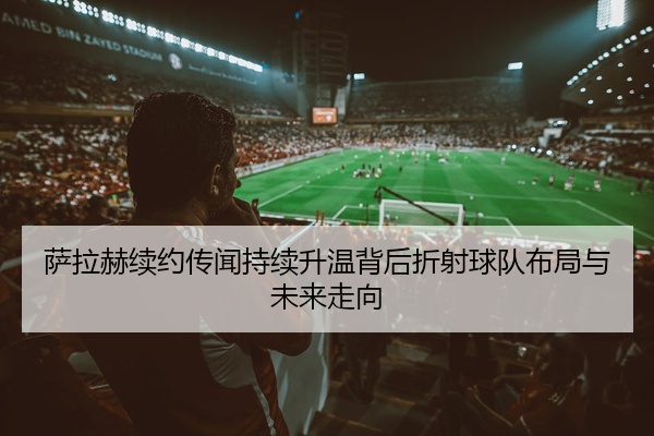 萨拉赫续约传闻持续升温背后折射球队布局与未来走向