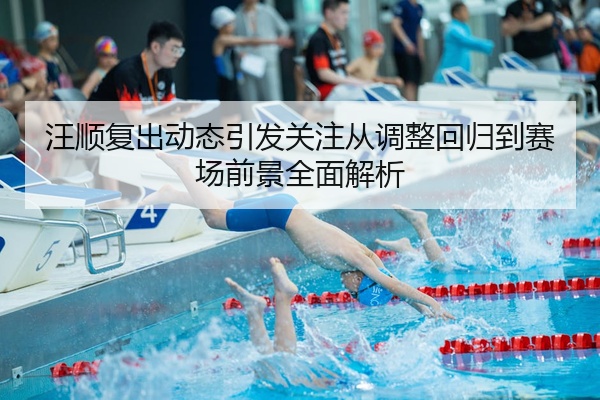 汪顺复出动态引发关注从调整回归到赛场前景全面解析